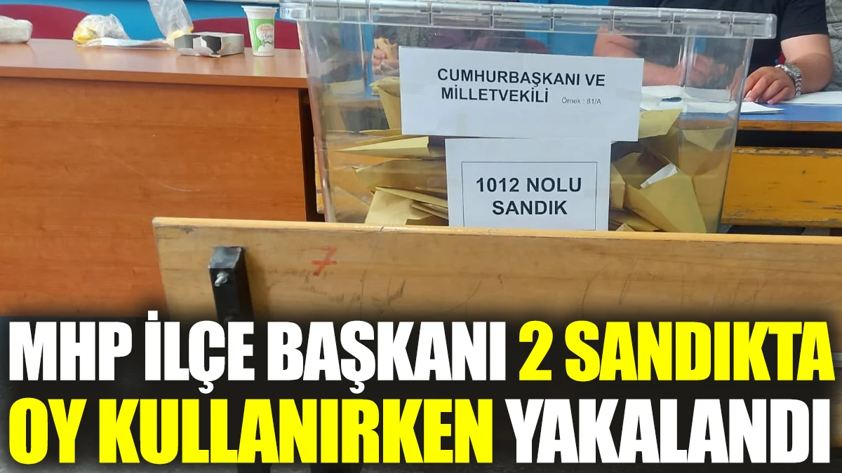 MHP İlçe Başkanı 2 sandıkta oy kullanırken yakalandı